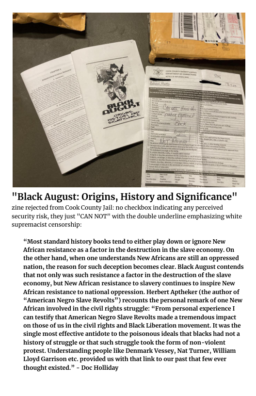 ""Black August: Origins, History and Significance" zine rejected from Cook County Jail: no checkbox indicating any perceived security risk, they just "CAN NOT" with the double underline emphasizing white supremacist censorship “Most standard history books tend to either play down or ignore New African resistance as a factor in the destruction in the slave economy. On the other hand, when one understands New Africans are still an oppressed nation, the reason for such deception becomes clear. Black August contends that not only was such resistance a factor in the destruction of the slave economy, but New African resistance to slavery continues to inspire New African resistance to national oppression. Herbert Aptheker (the author of “American Negro Slave Revolts”) recounts the personal remark of one New African involved in the civil rights struggle: “From personal experience I can testify that American Negro Slave Revolts made a tremendous impact on those of us in the civil rights and Black Liberation movement. It was the single most effective antidote to the poisonous ideals that blacks had nota history of struggle or that such struggle took the form of non-violent protest. Understanding people like Denmark Vessey, Nat Turner, William Lloyd Garrison etc. provided us with that link to our past that few ever thought existed.” - Doc Holliday